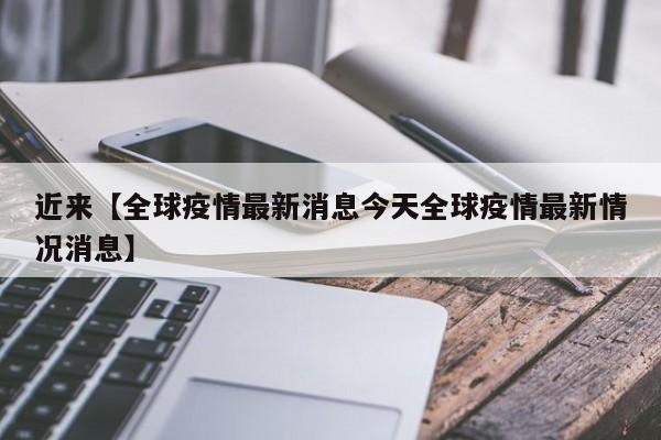 近来【全球疫情最新消息今天全球疫情最新情况消息】