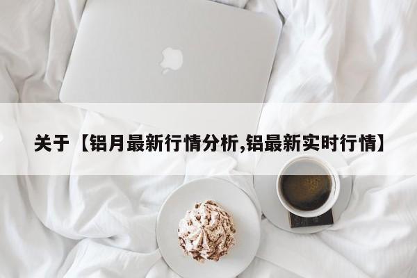 关于【铝月最新行情分析,铝最新实时行情】