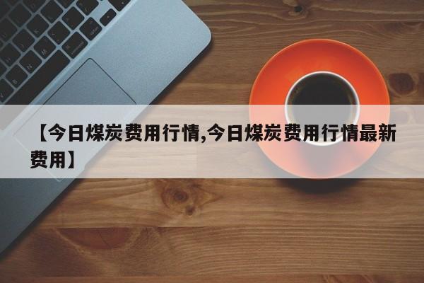 【今日煤炭费用行情,今日煤炭费用行情最新费用】