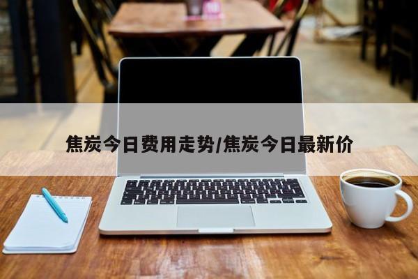 焦炭今日费用走势/焦炭今日最新价