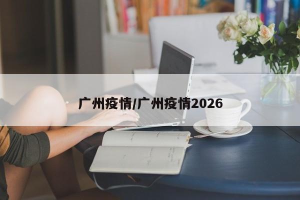 广州疫情/广州疫情2026