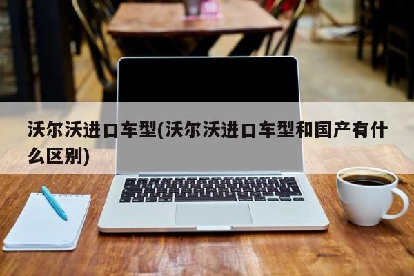 沃尔沃进口车型(沃尔沃进口车型和国产有什么区别)