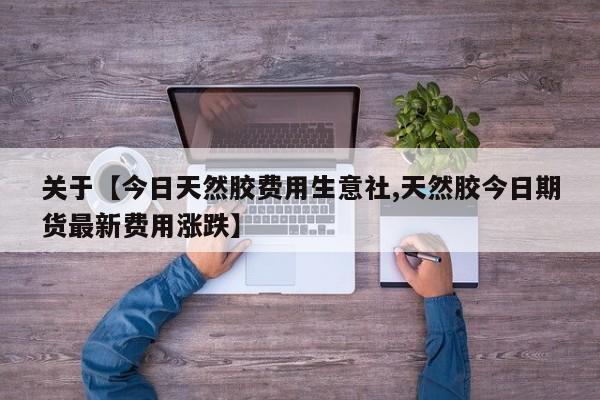 关于【今日天然胶费用生意社,天然胶今日期货最新费用涨跌】