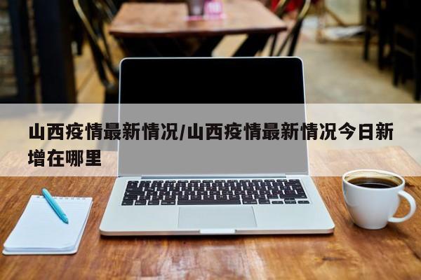 山西疫情最新情况/山西疫情最新情况今日新增在哪里
