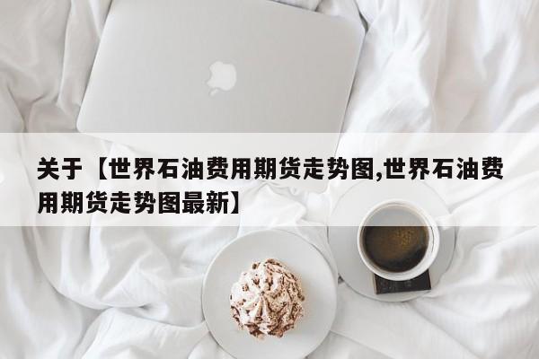 关于【世界石油费用期货走势图,世界石油费用期货走势图最新】