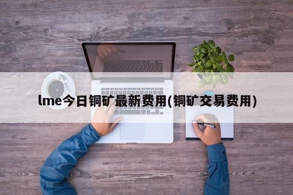 lme今日铜矿最新费用(铜矿交易费用)