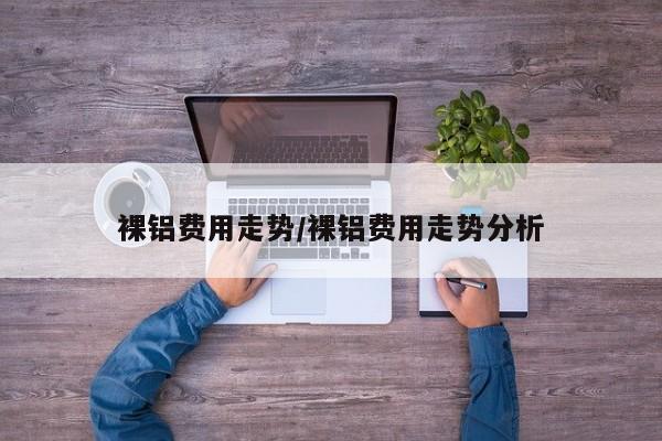 裸铝费用走势/裸铝费用走势分析