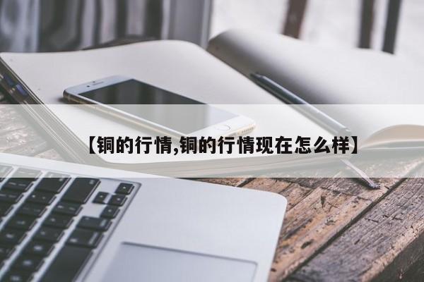 【铜的行情,铜的行情现在怎么样】