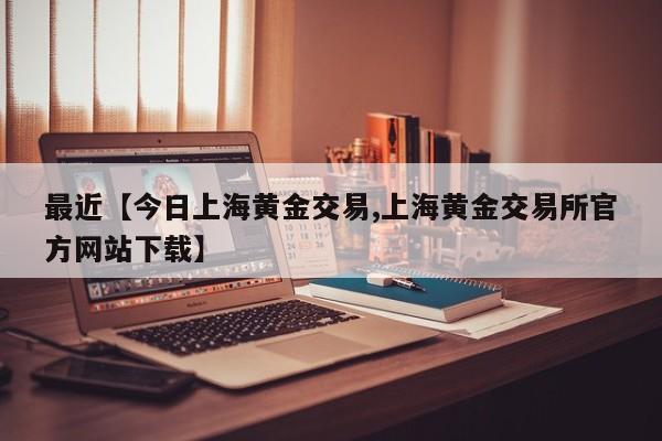 最近【今日上海黄金交易,上海黄金交易所官方网站下载】