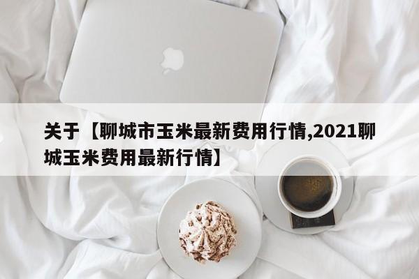 关于【聊城市玉米最新费用行情,2021聊城玉米费用最新行情】