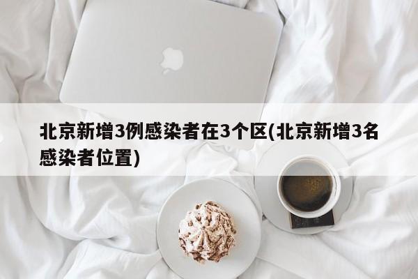 北京新增3例感染者在3个区(北京新增3名感染者位置)