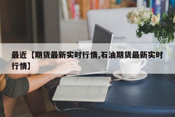 最近【期货最新实时行情,石油期货最新实时行情】
