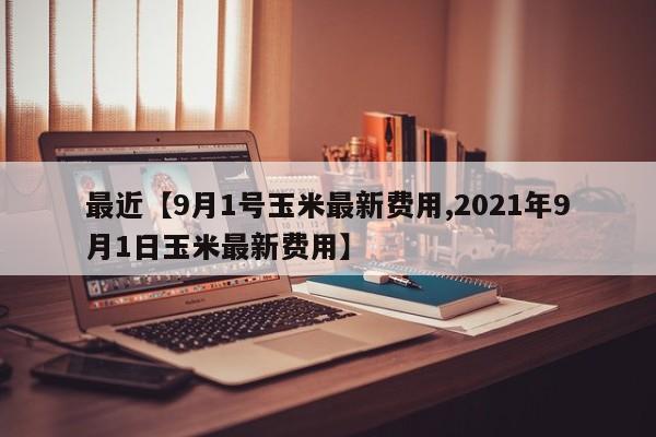 最近【9月1号玉米最新费用,2021年9月1日玉米最新费用】