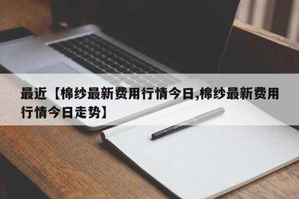 最近【棉纱最新费用行情今日,棉纱最新费用行情今日走势】