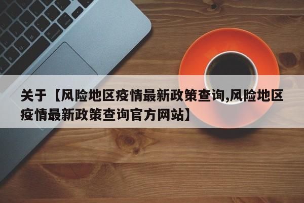 关于【风险地区疫情最新政策查询,风险地区疫情最新政策查询官方网站】