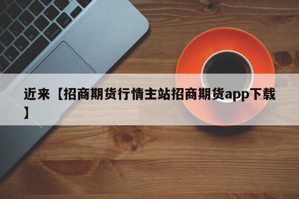 近来【招商期货行情主站招商期货app下载】