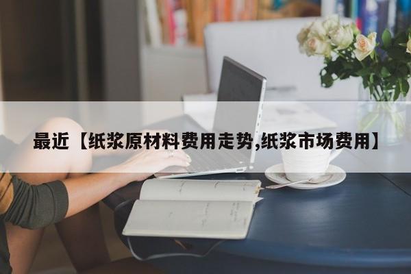 最近【纸浆原材料费用走势,纸浆市场费用】