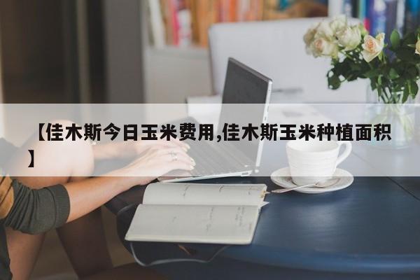 【佳木斯今日玉米费用,佳木斯玉米种植面积】