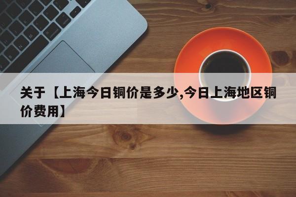 关于【上海今日铜价是多少,今日上海地区铜价费用】