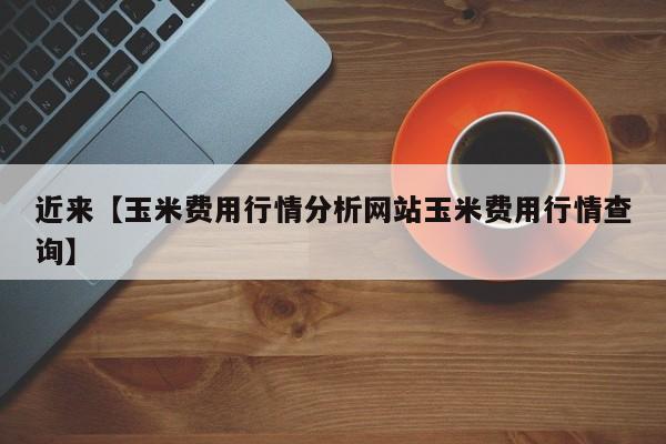 近来【玉米费用行情分析网站玉米费用行情查询】
