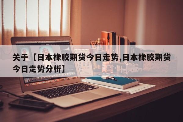 关于【日本橡胶期货今日走势,日本橡胶期货今日走势分析】