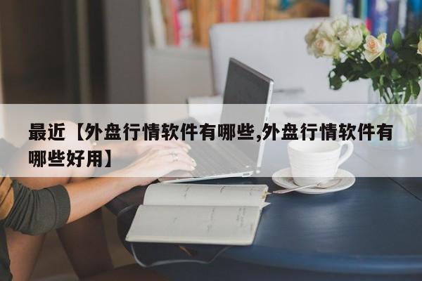 最近【外盘行情软件有哪些,外盘行情软件有哪些好用】