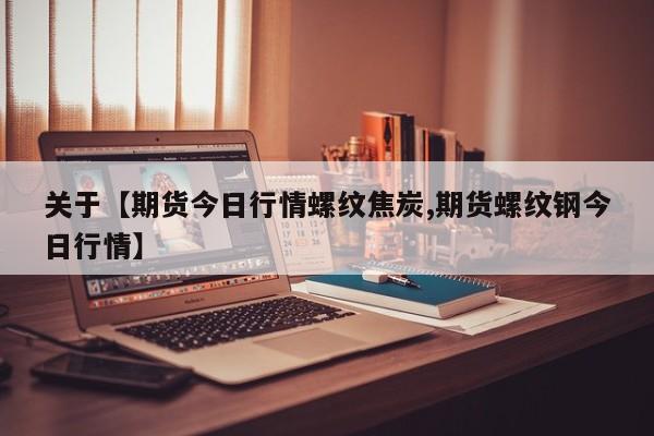 关于【期货今日行情螺纹焦炭,期货螺纹钢今日行情】