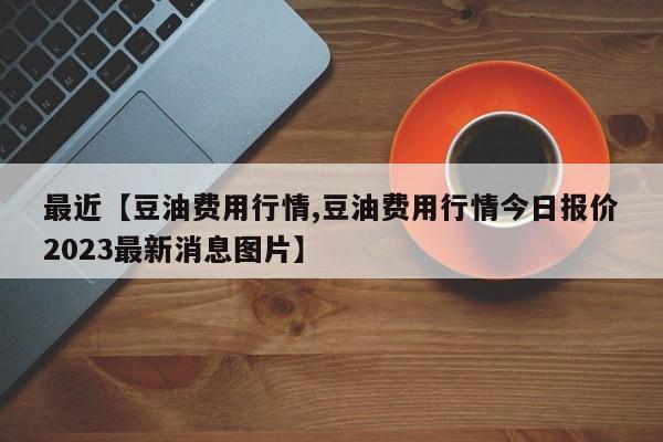 最近【豆油费用行情,豆油费用行情今日报价2023最新消息图片】