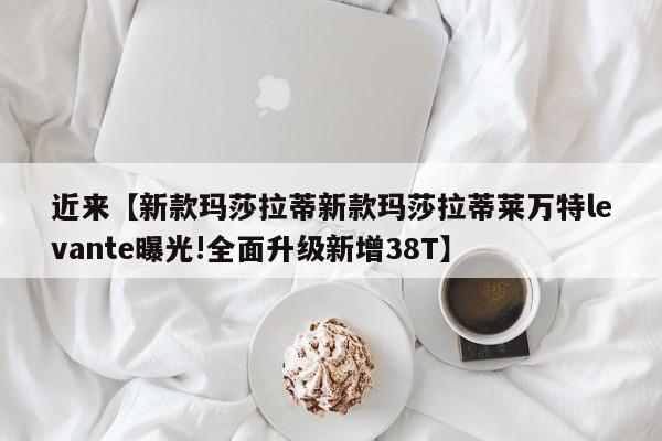 近来【新款玛莎拉蒂新款玛莎拉蒂莱万特levante曝光!全面升级新增38T】