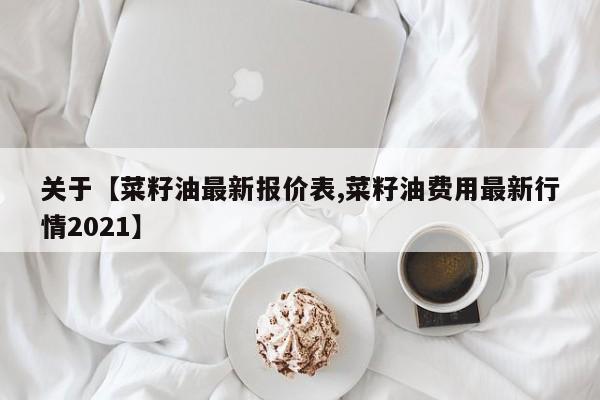 关于【菜籽油最新报价表,菜籽油费用最新行情2021】