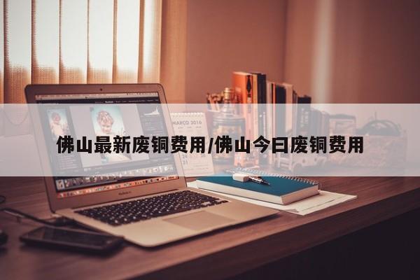 佛山最新废铜费用/佛山今曰废铜费用