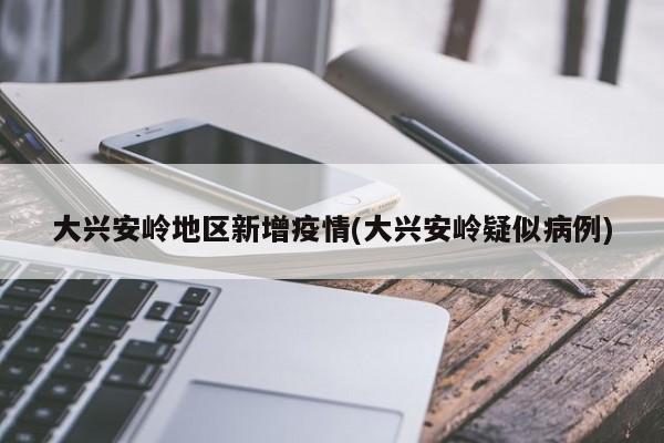 大兴安岭地区新增疫情(大兴安岭疑似病例)