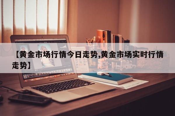 【黄金市场行情今日走势,黄金市场实时行情走势】