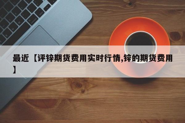 最近【评锌期货费用实时行情,锌的期货费用】
