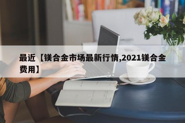 最近【镁合金市场最新行情,2021镁合金费用】