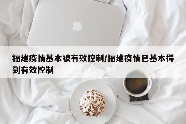 福建疫情基本被有效控制/福建疫情已基本得到有效控制