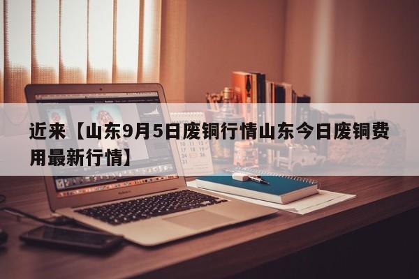 近来【山东9月5日废铜行情山东今日废铜费用最新行情】