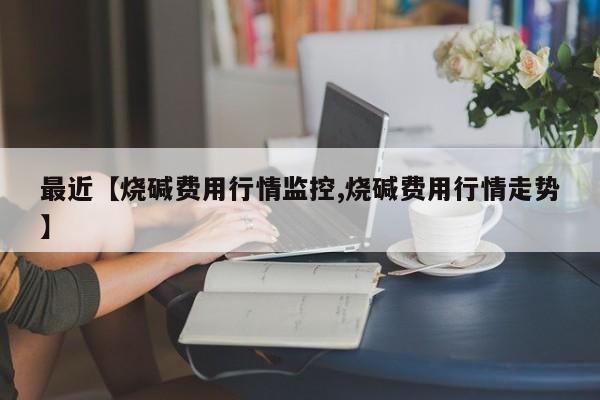 最近【烧碱费用行情监控,烧碱费用行情走势】