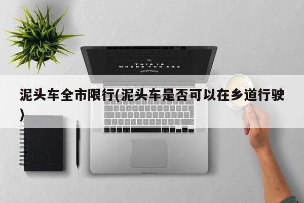 泥头车全市限行(泥头车是否可以在乡道行驶)