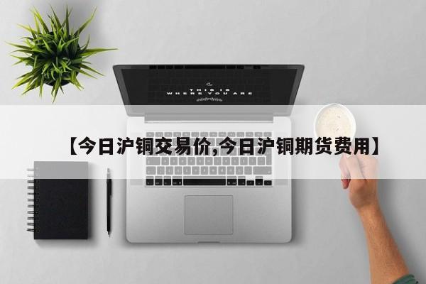 【今日沪铜交易价,今日沪铜期货费用】