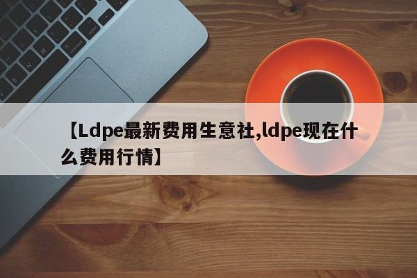 【Ldpe最新费用生意社,ldpe现在什么费用行情】