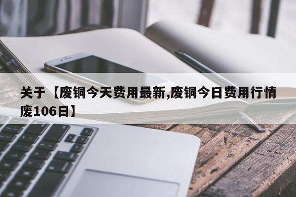 关于【废铜今天费用最新,废铜今日费用行情废106日】