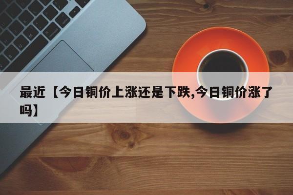 最近【今日铜价上涨还是下跌,今日铜价涨了吗】