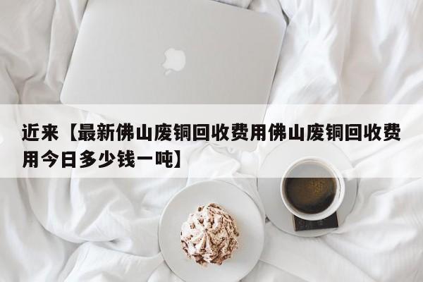 近来【最新佛山废铜回收费用佛山废铜回收费用今日多少钱一吨】