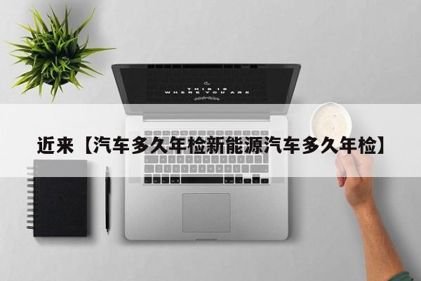 近来【汽车多久年检新能源汽车多久年检】
