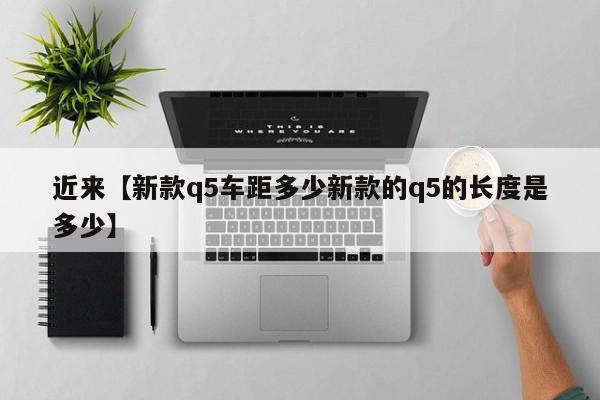 近来【新款q5车距多少新款的q5的长度是多少】