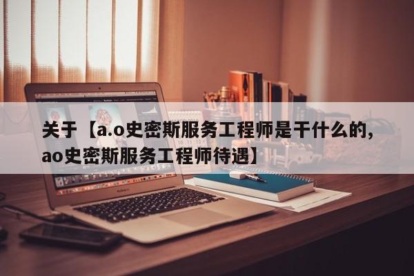 关于【a.o史密斯服务工程师是干什么的,ao史密斯服务工程师待遇】