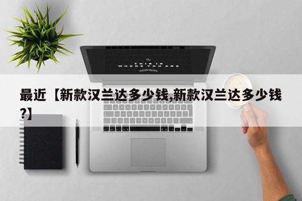 最近【新款汉兰达多少钱,新款汉兰达多少钱?】