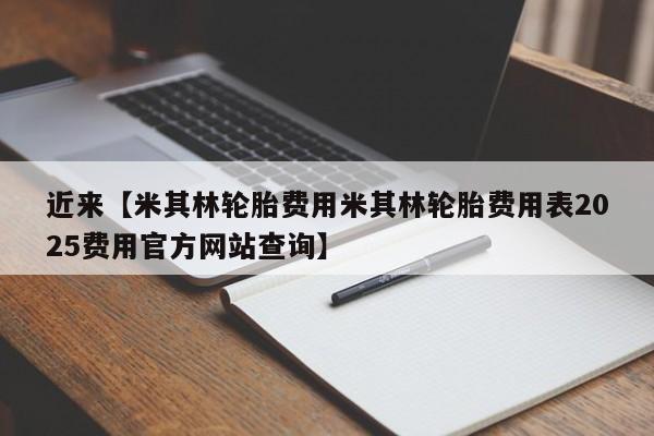 近来【米其林轮胎费用米其林轮胎费用表2025费用官方网站查询】