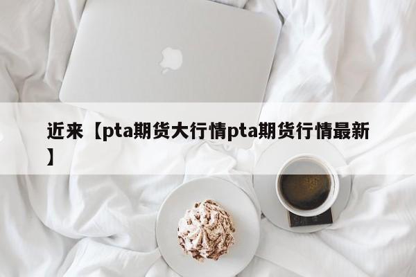 近来【pta期货大行情pta期货行情最新】